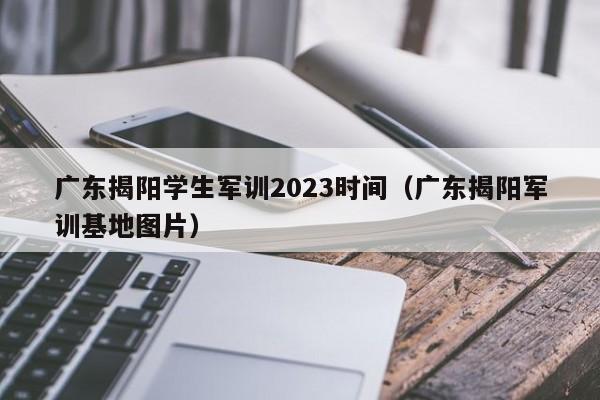 广东揭阳学生军训2023时间（广东揭阳军训基地图片）