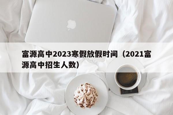 富源高中2023寒假放假时间（2021富源高中招生人数）